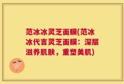 范冰冰灵芝面膜(范冰冰代言灵芝面膜：深层滋养肌肤，重塑美肌)