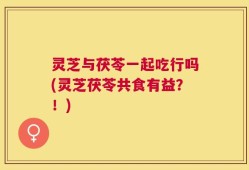 灵芝与茯苓一起吃行吗(灵芝茯苓共食有益？！)