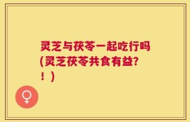 灵芝与茯苓一起吃行吗(灵芝茯苓共食有益？！)