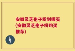 安徽灵芝孢子粉到哪买(安徽灵芝孢子粉购买推荐)