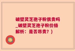 破壁灵芝孢子粉很贵吗_破壁灵芝孢子粉价格解析：是否昂贵？)
