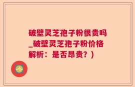 破壁灵芝孢子粉很贵吗_破壁灵芝孢子粉价格解析：是否昂贵？)