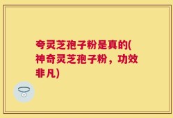 夸灵芝孢子粉是真的(神奇灵芝孢子粉，功效非凡)