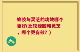 蜂胶与灵芝的功效哪个更好(比较蜂胶和灵芝，哪个更有效？)