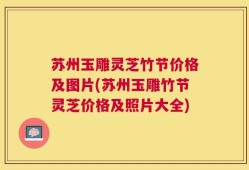 苏州玉雕灵芝竹节价格及图片(苏州玉雕竹节灵芝价格及照片大全)
