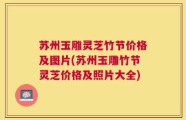 苏州玉雕灵芝竹节价格及图片(苏州玉雕竹节灵芝价格及照片大全)