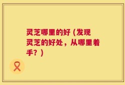 灵芝哪里的好 (发现灵芝的好处，从哪里着手？)