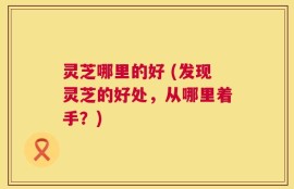 灵芝哪里的好 (发现灵芝的好处，从哪里着手？)