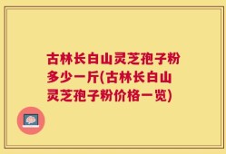 古林长白山灵芝孢子粉多少一斤(古林长白山灵芝孢子粉价格一览)