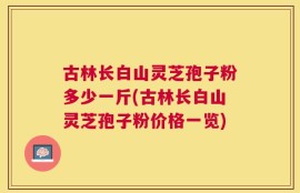 古林长白山灵芝孢子粉多少一斤(古林长白山灵芝孢子粉价格一览)