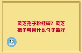 灵芝孢子粉挂碗？灵芝孢子粉用什么勺子最好