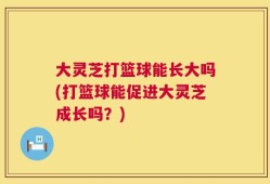 大灵芝打篮球能长大吗(打篮球能促进大灵芝成长吗？)