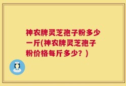 神农牌灵芝孢子粉多少一斤(神农牌灵芝孢子粉价格每斤多少？)