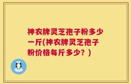 神农牌灵芝孢子粉多少一斤(神农牌灵芝孢子粉价格每斤多少？)