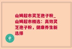山姆超市灵芝孢子粉_山姆超市精选：高效灵芝孢子粉，健康养生新选择