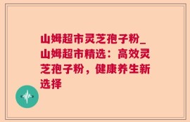 山姆超市灵芝孢子粉_山姆超市精选：高效灵芝孢子粉，健康养生新选择