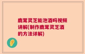 鹿茸灵芝能泡酒吗视频讲解(制作鹿茸灵芝酒的方法详解)