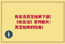 熊出没灵芝姑娘下部(《熊出没》系列新片：灵芝姑娘的归来)