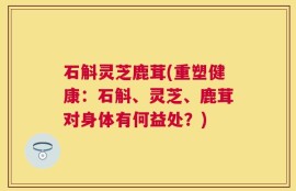 石斛灵芝鹿茸(重塑健康：石斛、灵芝、鹿茸对身体有何益处？)