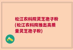 松江农科院灵芝孢子粉(松江农科院推出高质量灵芝孢子粉)
