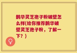 鹊华灵芝孢子粉破壁怎么样(给你推荐鹊华破壁灵芝孢子粉，了解一下？)