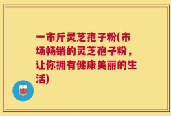 一市斤灵芝孢子粉(市场畅销的灵芝孢子粉，让你拥有健康美丽的生活)