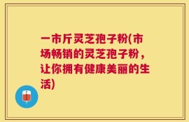 一市斤灵芝孢子粉(市场畅销的灵芝孢子粉，让你拥有健康美丽的生活)
