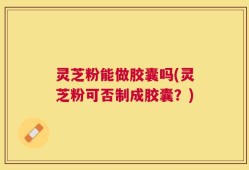 灵芝粉能做胶囊吗(灵芝粉可否制成胶囊？)