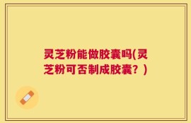 灵芝粉能做胶囊吗(灵芝粉可否制成胶囊？)