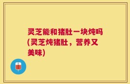 灵芝能和猪肚一块炖吗(灵芝炖猪肚，营养又美味)