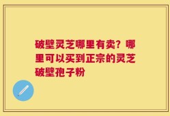 破壁灵芝哪里有卖？哪里可以买到正宗的灵芝破壁孢子粉