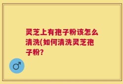 灵芝上有孢子粉该怎么清洗(如何清洗灵芝孢子粉？