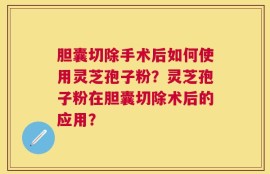 胆囊切除手术后如何使用灵芝孢子粉？灵芝孢子粉在胆囊切除术后的应用？