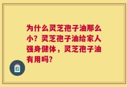 为什么灵芝孢子油那么小？灵芝孢子油给家人强身健体，灵芝孢子油有用吗？