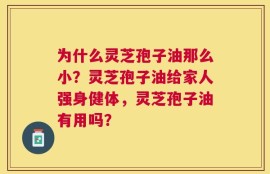 为什么灵芝孢子油那么小？灵芝孢子油给家人强身健体，灵芝孢子油有用吗？