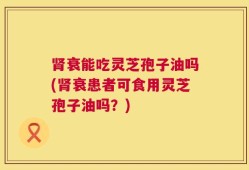肾衰能吃灵芝孢子油吗(肾衰患者可食用灵芝孢子油吗？)