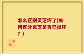 怎么区别灵芝坏了(如何区分灵芝是否已损坏？)