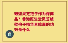 破壁灵芝孢子作为保健品？香港懿生堂灵芝破壁孢子精华素胶囊的功效是什么