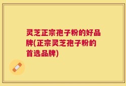 灵芝正宗孢子粉的好品牌(正宗灵芝孢子粉的首选品牌)