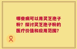 哪些病可以用灵芝孢子粉？探讨灵芝孢子粉的医疗价值和应用范围？