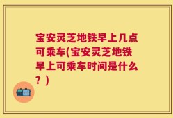 宝安灵芝地铁早上几点可乘车(宝安灵芝地铁早上可乘车时间是什么？)