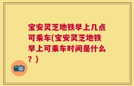 宝安灵芝地铁早上几点可乘车(宝安灵芝地铁早上可乘车时间是什么？)