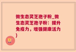 微生态灵芝孢子粉_微生态灵芝孢子粉：提升免疫力，增强健康活力)