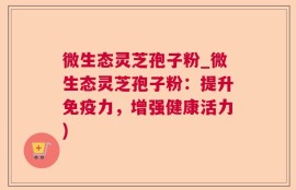 微生态灵芝孢子粉_微生态灵芝孢子粉：提升免疫力，增强健康活力)