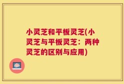 小灵芝和平板灵芝(小灵芝与平板灵芝：两种灵芝的区别与应用)