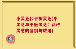 小灵芝和平板灵芝(小灵芝与平板灵芝：两种灵芝的区别与应用)