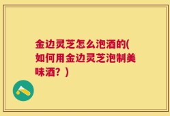 金边灵芝怎么泡酒的(如何用金边灵芝泡制美味酒？)