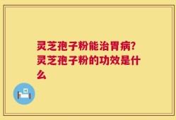 灵芝孢子粉能治胃病？灵芝孢子粉的功效是什么
