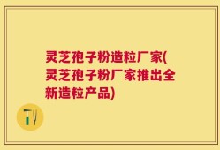 灵芝孢子粉造粒厂家(灵芝孢子粉厂家推出全新造粒产品)