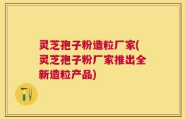 灵芝孢子粉造粒厂家(灵芝孢子粉厂家推出全新造粒产品)